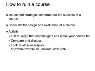 How to ruin a course
 Issues and strategies important for the success of a
course
 Check list for design and evaluation of a course
 Activity:
 List 10 ways that technologies can make your course fail
 Compare and discuss
 Look at other examples:
http://cloudworks.ac.uk/cloud/view/2597
 