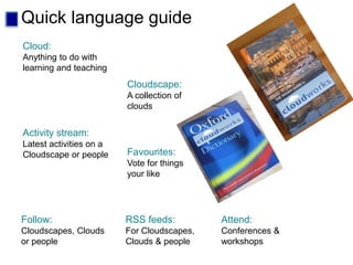 Quick language guide
Cloud:
Anything to do with
learning and teaching
Cloudscape:
A collection of
clouds
Activity stream:
Latest activities on a
Cloudscape or people Favourites:
Vote for things
your like
RSS feeds:
For Cloudscapes,
Clouds & people
Follow:
Cloudscapes, Clouds
or people
Attend:
Conferences &
workshops
 
