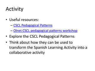 Activity
• Useful resources:
  – CSCL Pedagogical Patterns
  – Olnet CSCL pedagogical patterns workshop
• Explore the CSCL Pedagogical Patterns
• Think about how they can be used to
  transform the Spanish Learning Activity into a
  collaborative activity
 