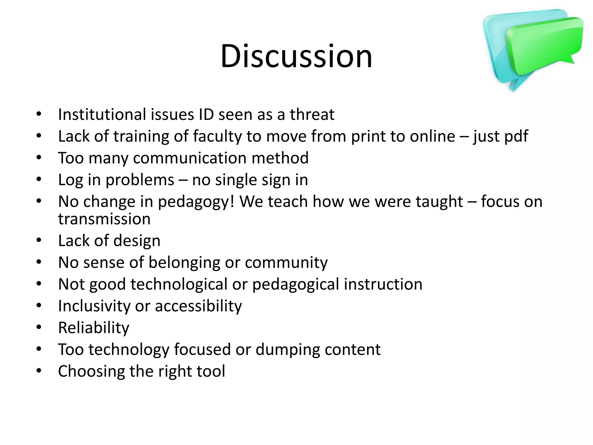 Discussion
•   Institutional issues ID seen as a threat
•   Lack of training of faculty to move from print to online – just pdf
•   Too many communication method
•   Log in problems – no single sign in
•   No change in pedagogy! We teach how we were taught – focus on
    transmission
•   Lack of design
•   No sense of belonging or community
•   Not good technological or pedagogical instruction
•   Inclusivity or accessibility
•   Reliability
•   Too technology focused or dumping content
•   Choosing the right tool
 