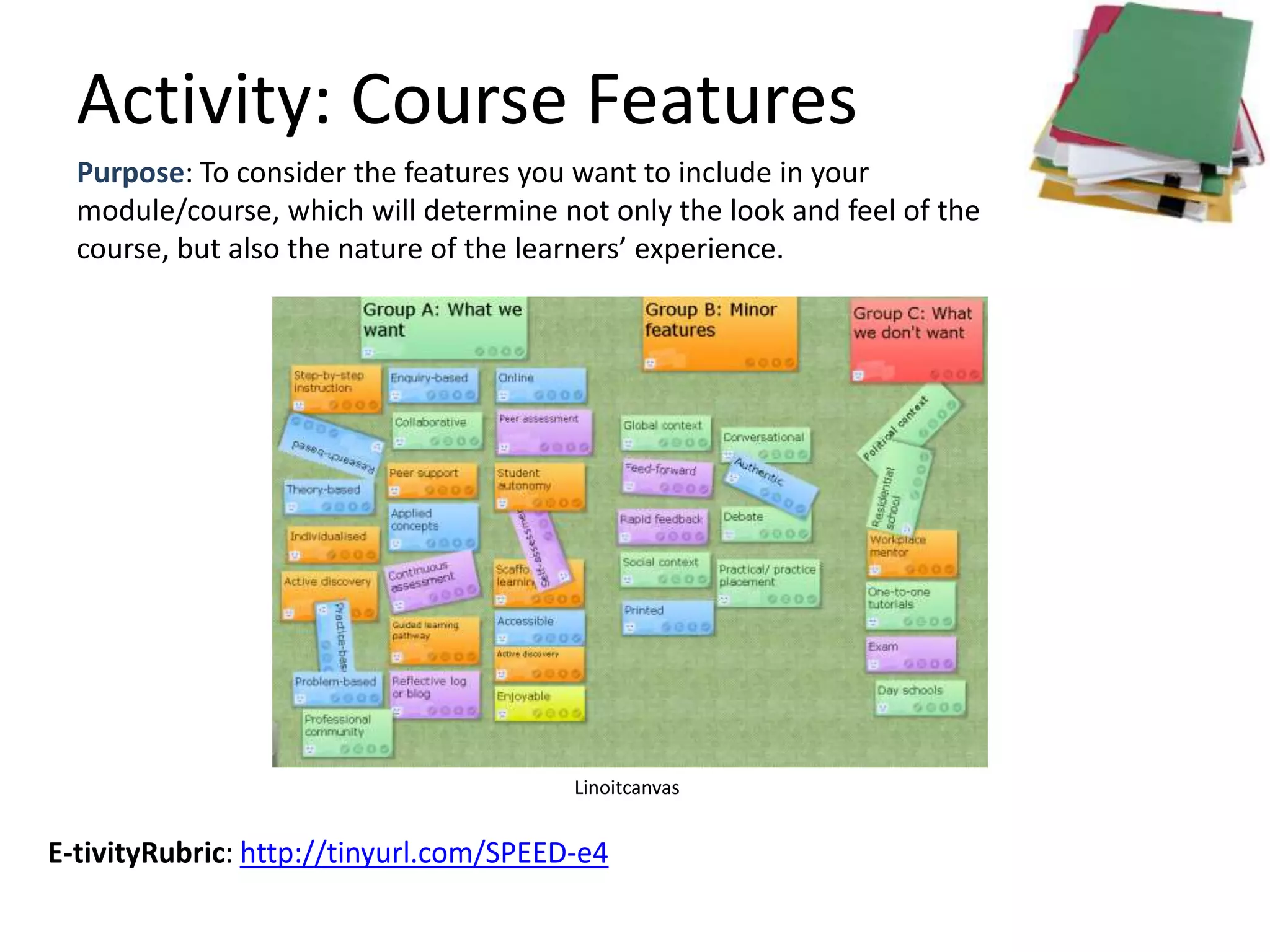 Activity: Course Features
  Purpose: To consider the features you want to include in your
  module/course, which will determine not only the look and feel of the
  course, but also the nature of the learners’ experience.




                                        Linoitcanvas


E-tivityRubric: http://tinyurl.com/SPEED-e4
 