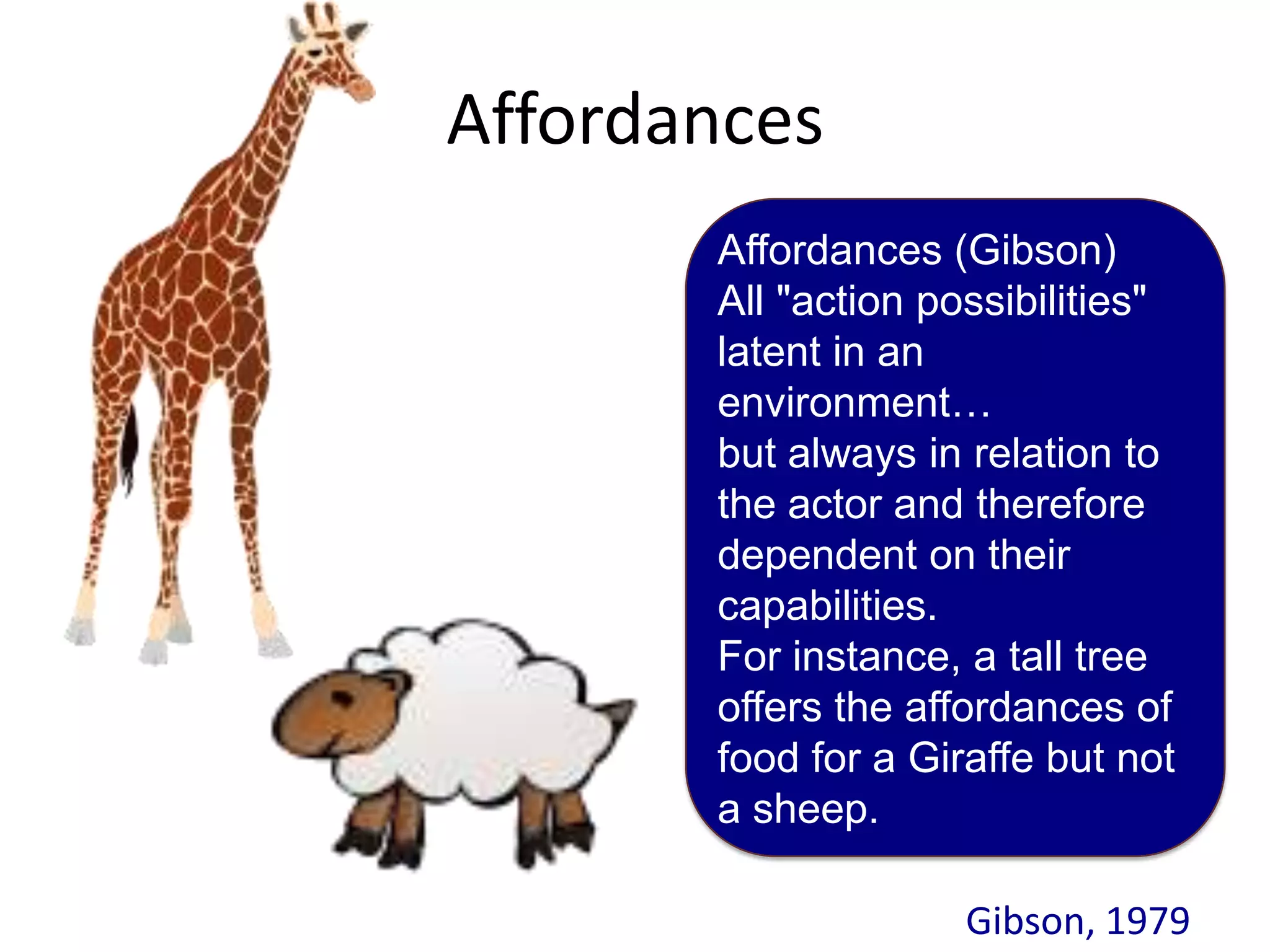 Affordances
       Affordances (Gibson)
       All "action possibilities"
       latent in an
       environment…
       but always in relation to
       the actor and therefore
       dependent on their
       capabilities.
       For instance, a tall tree
       offers the affordances of
       food for a Giraffe but not
       a sheep.

                     Gibson, 1979
 