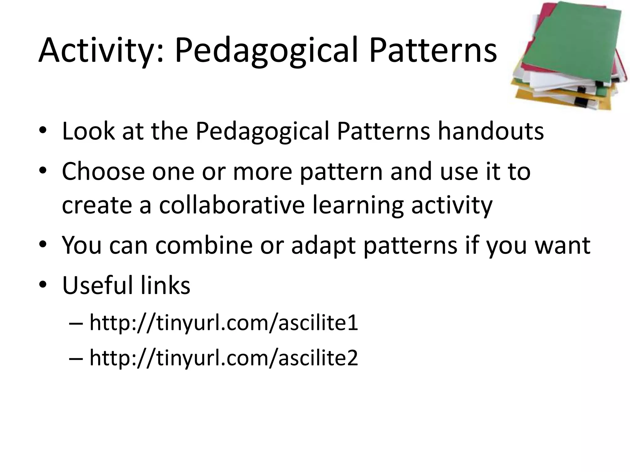 Activity: Pedagogical Patterns

• Look at the Pedagogical Patterns handouts
• Choose one or more pattern and use it to
  create a collaborative learning activity
• You can combine or adapt patterns if you want
• Useful links
  – http://tinyurl.com/ascilite1
  – http://tinyurl.com/ascilite2
 