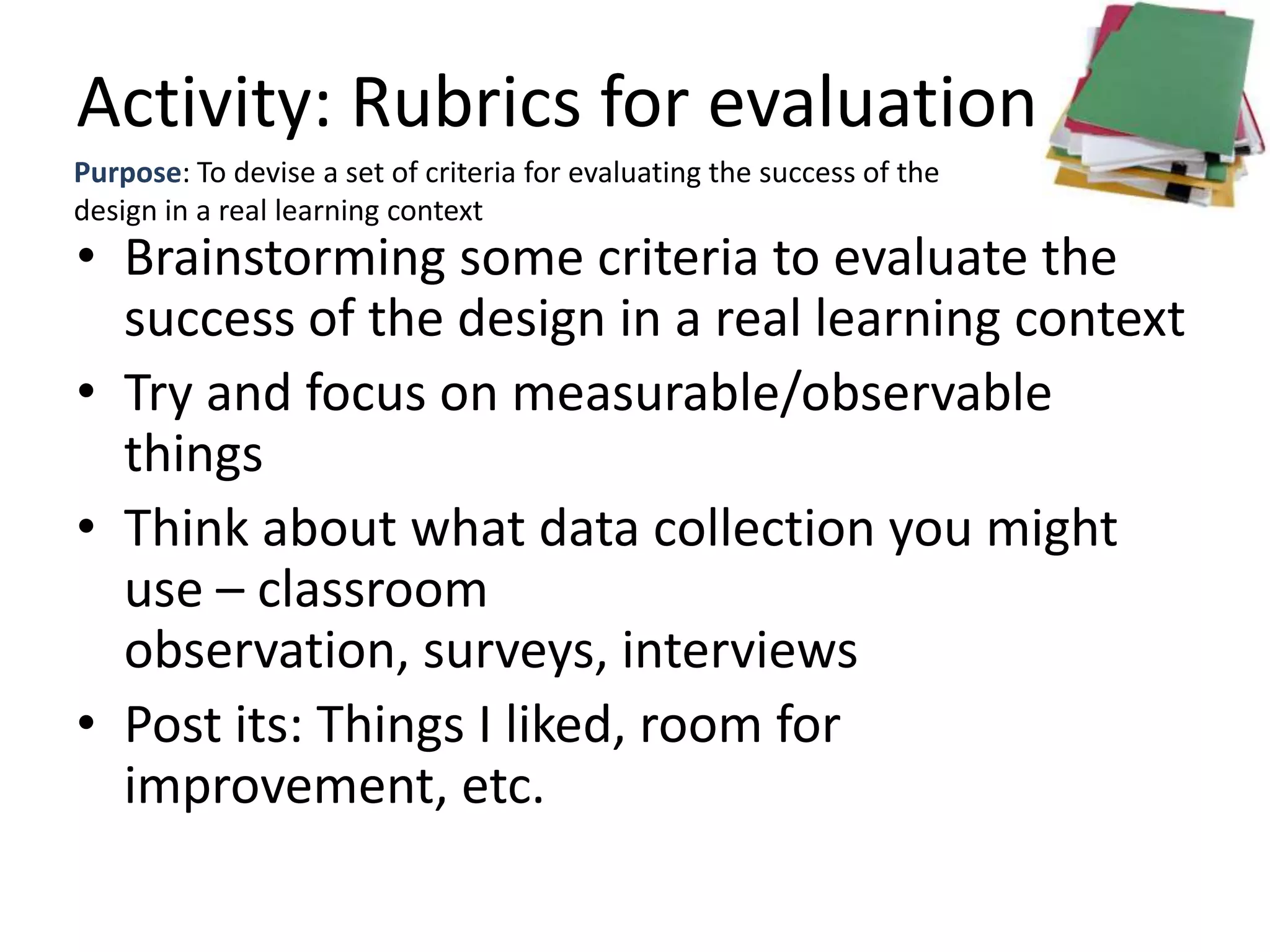 Activity: Rubrics for evaluation
Purpose: To devise a set of criteria for evaluating the success of the
design in a real learning context
• Brainstorming some criteria to evaluate the
  success of the design in a real learning context
• Try and focus on measurable/observable
  things
• Think about what data collection you might
  use – classroom
  observation, surveys, interviews
• Post its: Things I liked, room for
  improvement, etc.
 