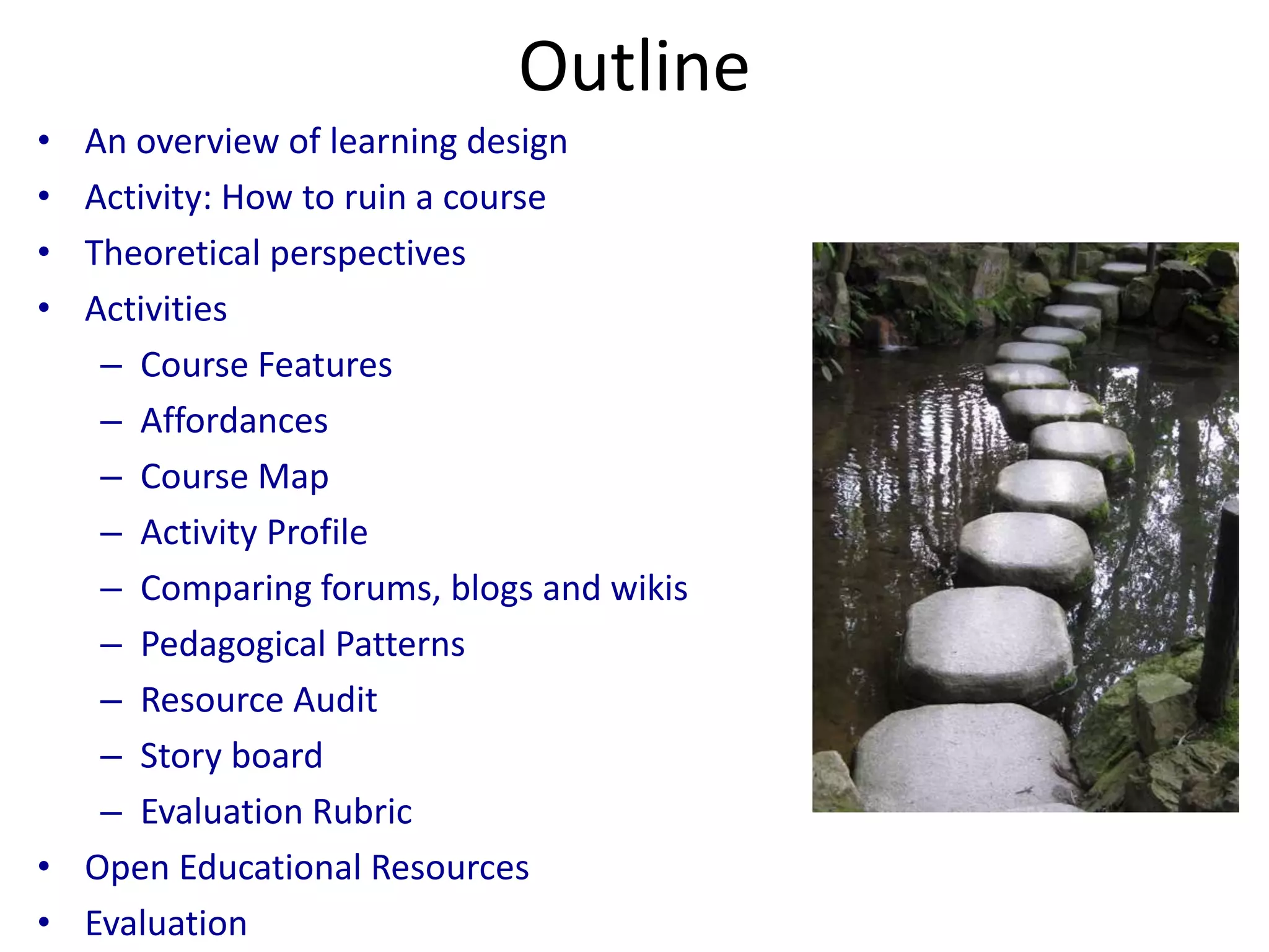 Outline
• An overview of learning design
• Activity: How to ruin a course
• Theoretical perspectives
• Activities
   – Course Features
   – Affordances
   – Course Map
   – Activity Profile
   – Comparing forums, blogs and wikis
   – Pedagogical Patterns
   – Resource Audit
   – Story board
   – Evaluation Rubric
• Open Educational Resources
• Evaluation
 
