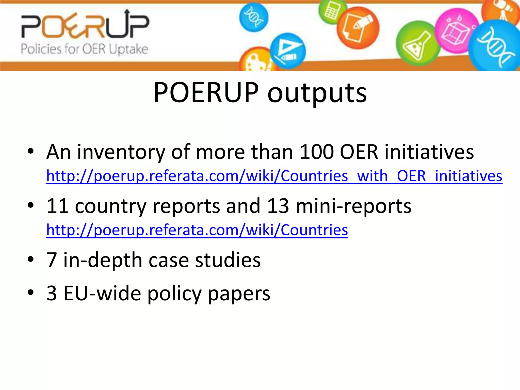 POERUP outputs
• An inventory of more than 100 OER initiatives
  http://poerup.referata.com/wiki/Countries_with_OER_initiatives
• 11 country reports and 13 mini-reports
  http://poerup.referata.com/wiki/Countries
• 7 in-depth case studies
• 3 EU-wide policy papers
 
