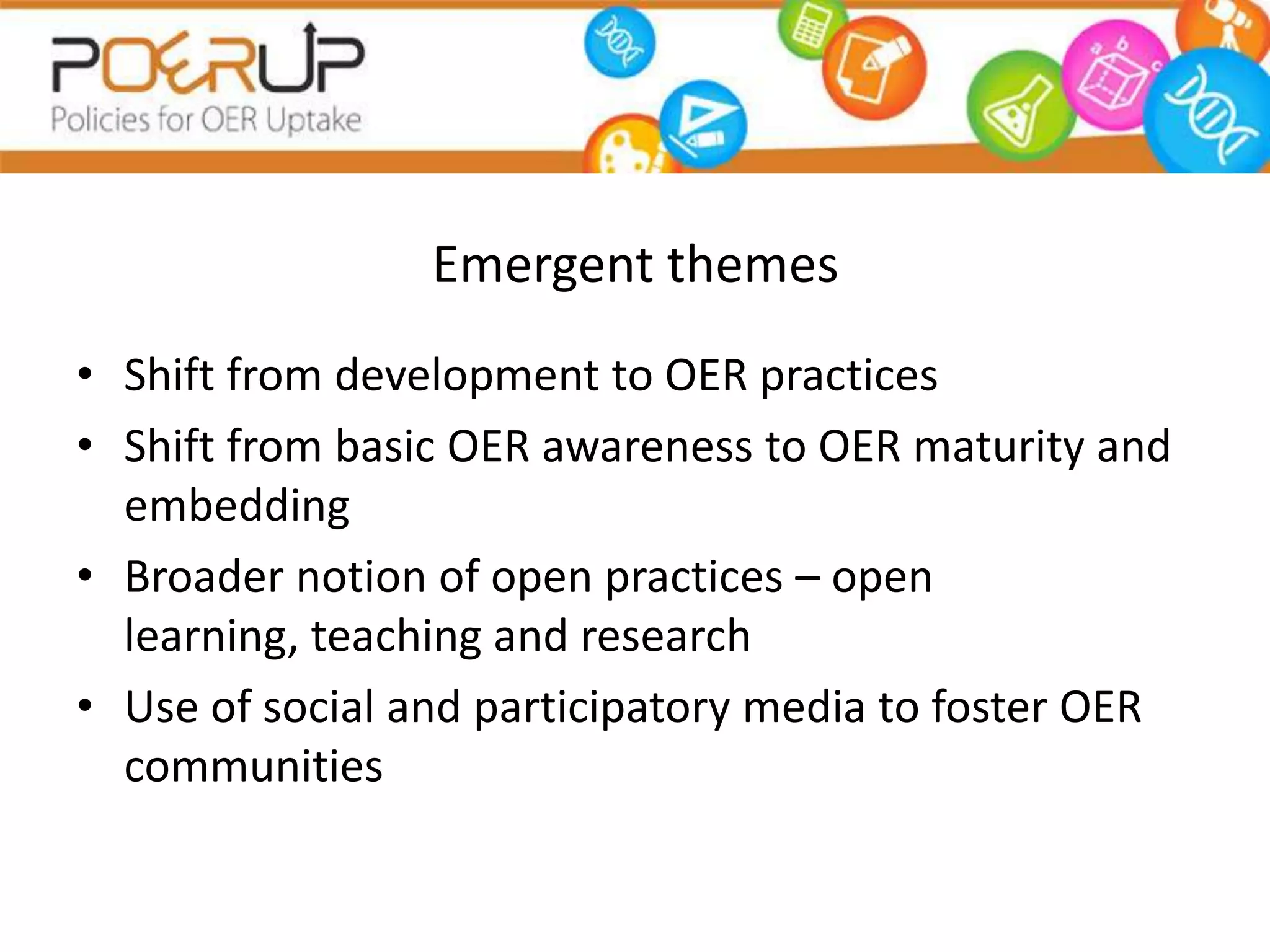Emergent themes
• Shift from development to OER practices
• Shift from basic OER awareness to OER maturity and
  embedding
• Broader notion of open practices – open
  learning, teaching and research
• Use of social and participatory media to foster OER
  communities
 