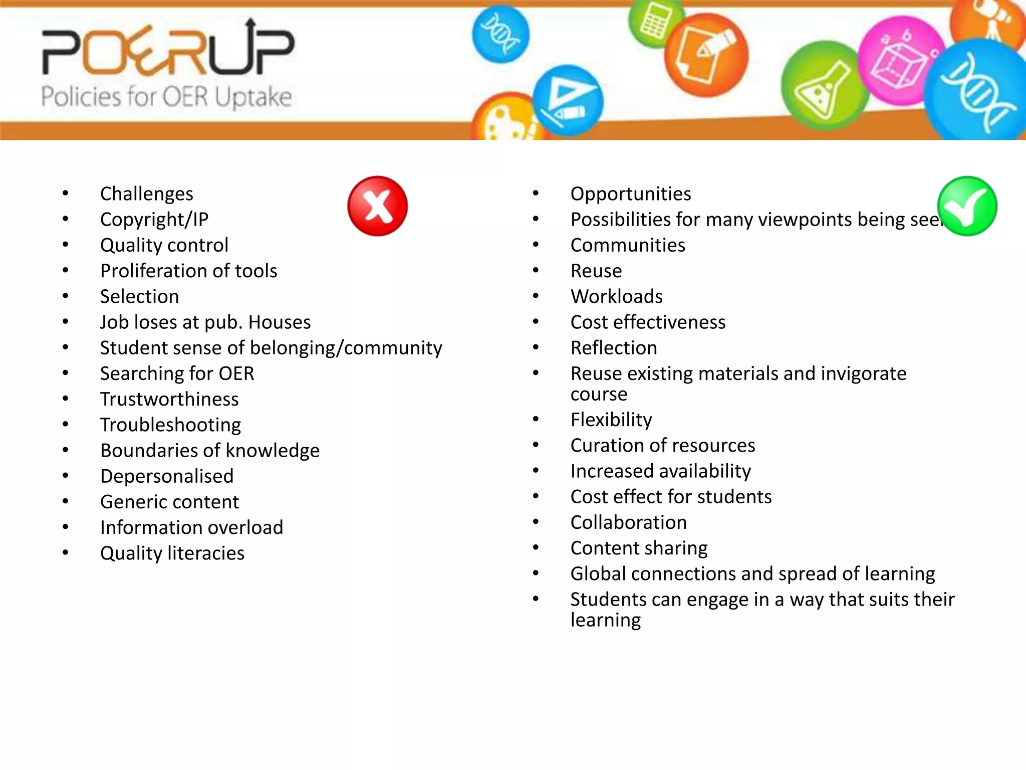 •   Challenges                             •   Opportunities
•   Copyright/IP                           •   Possibilities for many viewpoints being seen
•   Quality control                        •   Communities
•   Proliferation of tools                 •   Reuse
•   Selection                              •   Workloads
•   Job loses at pub. Houses               •   Cost effectiveness
•   Student sense of belonging/community   •   Reflection
•   Searching for OER                      •   Reuse existing materials and invigorate
•   Trustworthiness                            course
•   Troubleshooting                        •   Flexibility
•   Boundaries of knowledge                •   Curation of resources
•   Depersonalised                         •   Increased availability
•   Generic content                        •   Cost effect for students
•   Information overload                   •   Collaboration
•   Quality literacies                     •   Content sharing
                                           •   Global connections and spread of learning
                                           •   Students can engage in a way that suits their
                                               learning
 