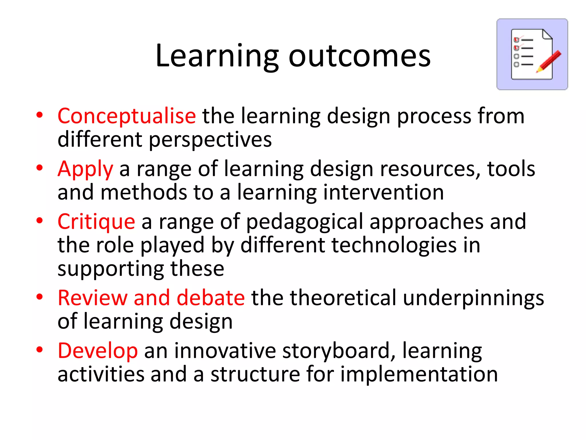 Learning outcomes
• Conceptualise the learning design process from
  different perspectives
• Apply a range of learning design resources, tools
  and methods to a learning intervention
• Critique a range of pedagogical approaches and
  the role played by different technologies in
  supporting these
• Review and debate the theoretical underpinnings
  of learning design
• Develop an innovative storyboard, learning
  activities and a structure for implementation
 