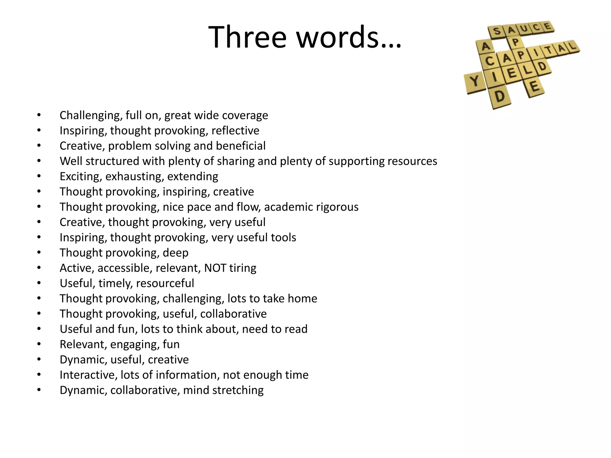 Three words…

•   Challenging, full on, great wide coverage
•   Inspiring, thought provoking, reflective
•   Creative, problem solving and beneficial
•   Well structured with plenty of sharing and plenty of supporting resources
•   Exciting, exhausting, extending
•   Thought provoking, inspiring, creative
•   Thought provoking, nice pace and flow, academic rigorous
•   Creative, thought provoking, very useful
•   Inspiring, thought provoking, very useful tools
•   Thought provoking, deep
•   Active, accessible, relevant, NOT tiring
•   Useful, timely, resourceful
•   Thought provoking, challenging, lots to take home
•   Thought provoking, useful, collaborative
•   Useful and fun, lots to think about, need to read
•   Relevant, engaging, fun
•   Dynamic, useful, creative
•   Interactive, lots of information, not enough time
•   Dynamic, collaborative, mind stretching
 