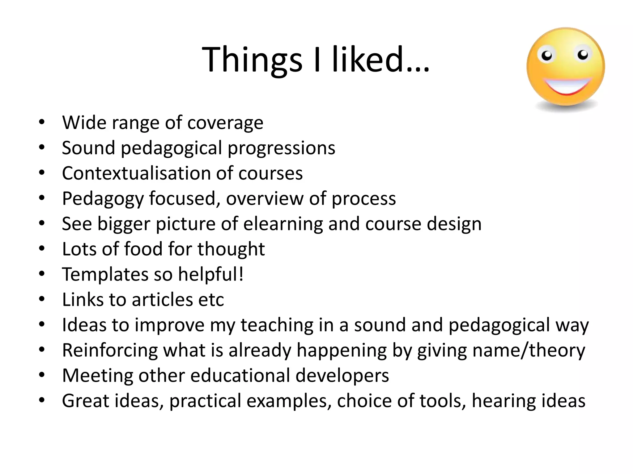 Things I liked…
•   Wide range of coverage
•   Sound pedagogical progressions
•   Contextualisation of courses
•   Pedagogy focused, overview of process
•   See bigger picture of elearning and course design
•   Lots of food for thought
•   Templates so helpful!
•   Links to articles etc
•   Ideas to improve my teaching in a sound and pedagogical way
•   Reinforcing what is already happening by giving name/theory
•   Meeting other educational developers
•   Great ideas, practical examples, choice of tools, hearing ideas
 