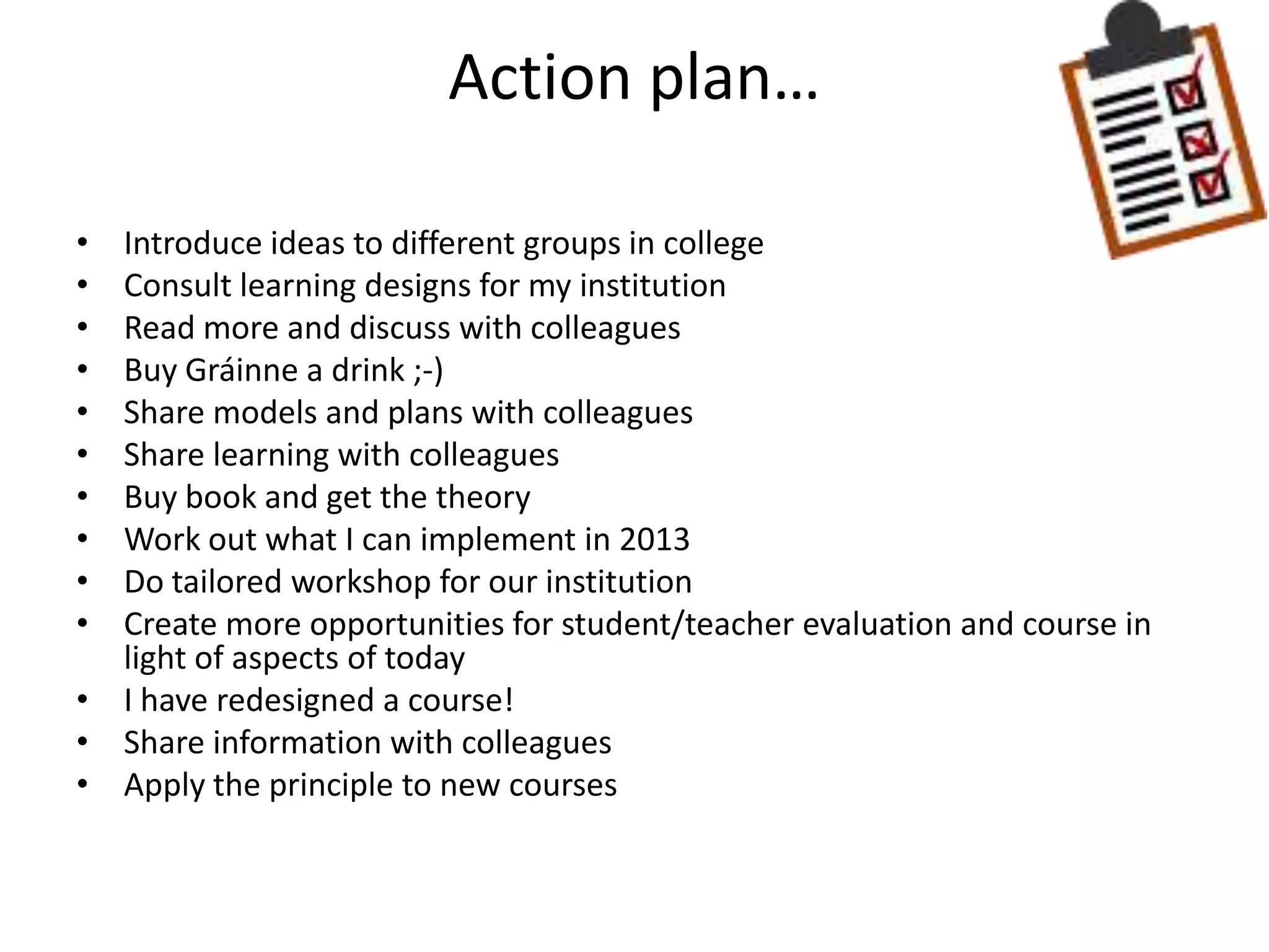 Action plan…

• Introduce ideas to different groups in college
• Consult learning designs for my institution
• Read more and discuss with colleagues
• Buy Gráinne a drink ;-)
• Share models and plans with colleagues
• Share learning with colleagues
• Buy book and get the theory
• Work out what I can implement in 2013
• Do tailored workshop for our institution
• Create more opportunities for student/teacher evaluation and course in
  light of aspects of today
• I have redesigned a course!
• Share information with colleagues
• Apply the principle to new courses
 