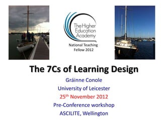 National Teaching
             Fellow 2012




The 7Cs of Learning Design
          Gráinne Conole
       University of Leicester
        25th November 2012
     Pre-Conference workshop
       ASCILITE, Wellington
 