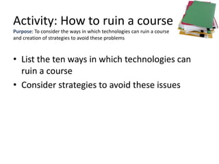 Activity: How to ruin a course
Purpose: To consider the ways in which technologies can ruin a course
and creation of strategies to avoid these problems



• List the ten ways in which technologies can
  ruin a course
• Consider strategies to avoid these issues
 