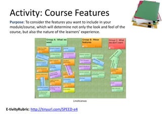 Activity: Course Features
  Purpose: To consider the features you want to include in your
  module/course, which will determine not only the look and feel of the
  course, but also the nature of the learners’ experience.




                                        Linoitcanvas


E-tivityRubric: http://tinyurl.com/SPEED-e4
 