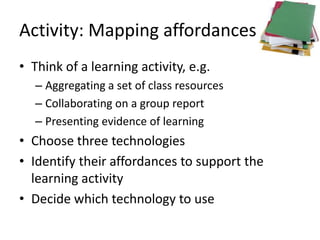 Activity: Mapping affordances
• Think of a learning activity, e.g.
   – Aggregating a set of class resources
   – Collaborating on a group report
   – Presenting evidence of learning
• Choose three technologies
• Identify their affordances to support the
  learning activity
• Decide which technology to use
 