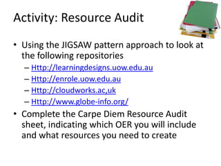 Activity: Resource Audit
• Using the JIGSAW pattern approach to look at
  the following repositories
  – Http://learningdesigns.uow.edu.au
  – Http://enrole.uow.edu.au
  – Http://cloudworks.ac,uk
  – Http://www.globe-info.org/
• Complete the Carpe Diem Resource Audit
  sheet, indicating which OER you will include
  and what resources you need to create
 