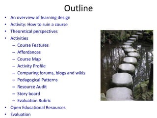 Outline
• An overview of learning design
• Activity: How to ruin a course
• Theoretical perspectives
• Activities
   – Course Features
   – Affordances
   – Course Map
   – Activity Profile
   – Comparing forums, blogs and wikis
   – Pedagogical Patterns
   – Resource Audit
   – Story board
   – Evaluation Rubric
• Open Educational Resources
• Evaluation
 