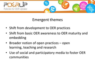 Emergent themes
• Shift from development to OER practices
• Shift from basic OER awareness to OER maturity and
  embedding
• Broader notion of open practices – open
  learning, teaching and research
• Use of social and participatory media to foster OER
  communities
 
