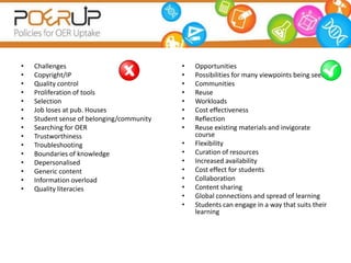 •   Challenges                             •   Opportunities
•   Copyright/IP                           •   Possibilities for many viewpoints being seen
•   Quality control                        •   Communities
•   Proliferation of tools                 •   Reuse
•   Selection                              •   Workloads
•   Job loses at pub. Houses               •   Cost effectiveness
•   Student sense of belonging/community   •   Reflection
•   Searching for OER                      •   Reuse existing materials and invigorate
•   Trustworthiness                            course
•   Troubleshooting                        •   Flexibility
•   Boundaries of knowledge                •   Curation of resources
•   Depersonalised                         •   Increased availability
•   Generic content                        •   Cost effect for students
•   Information overload                   •   Collaboration
•   Quality literacies                     •   Content sharing
                                           •   Global connections and spread of learning
                                           •   Students can engage in a way that suits their
                                               learning
 