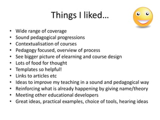 Things I liked…
•   Wide range of coverage
•   Sound pedagogical progressions
•   Contextualisation of courses
•   Pedagogy focused, overview of process
•   See bigger picture of elearning and course design
•   Lots of food for thought
•   Templates so helpful!
•   Links to articles etc
•   Ideas to improve my teaching in a sound and pedagogical way
•   Reinforcing what is already happening by giving name/theory
•   Meeting other educational developers
•   Great ideas, practical examples, choice of tools, hearing ideas
 
