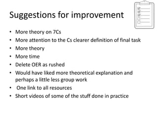 Suggestions for improvement
• More theory on 7Cs
• More attention to the Cs clearer definition of final task
• More theory
• More time
• Delete OER as rushed
• Would have liked more theoretical explanation and
  perhaps a little less group work
• One link to all resources
• Short videos of some of the stuff done in practice
 
