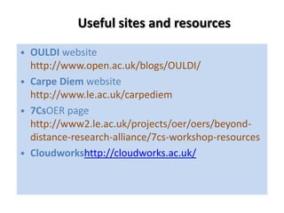 Useful sites and resources
• OULDI website
  http://www.open.ac.uk/blogs/OULDI/
• Carpe Diem website
  http://www.le.ac.uk/carpediem
• 7CsOER page
  http://www2.le.ac.uk/projects/oer/oers/beyond-
  distance-research-alliance/7cs-workshop-resources
• Cloudworkshttp://cloudworks.ac.uk/
 