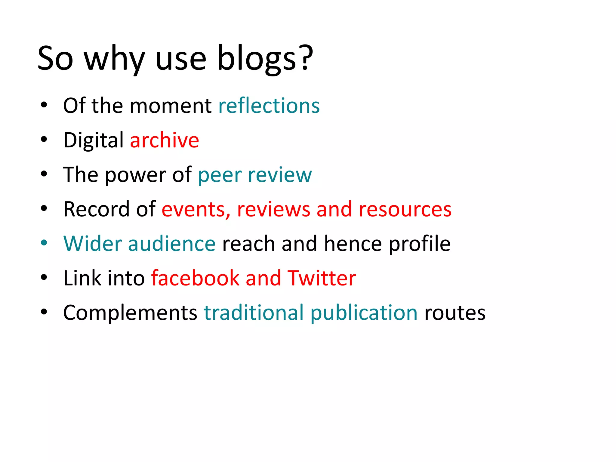 So why use blogs?
•   Of the moment reflections
•   Digital archive
•   The power of peer review
•   Record of events, reviews and resources
•   Wider audience reach and hence profile
•   Link into facebook and Twitter
•   Complements traditional publication routes
 