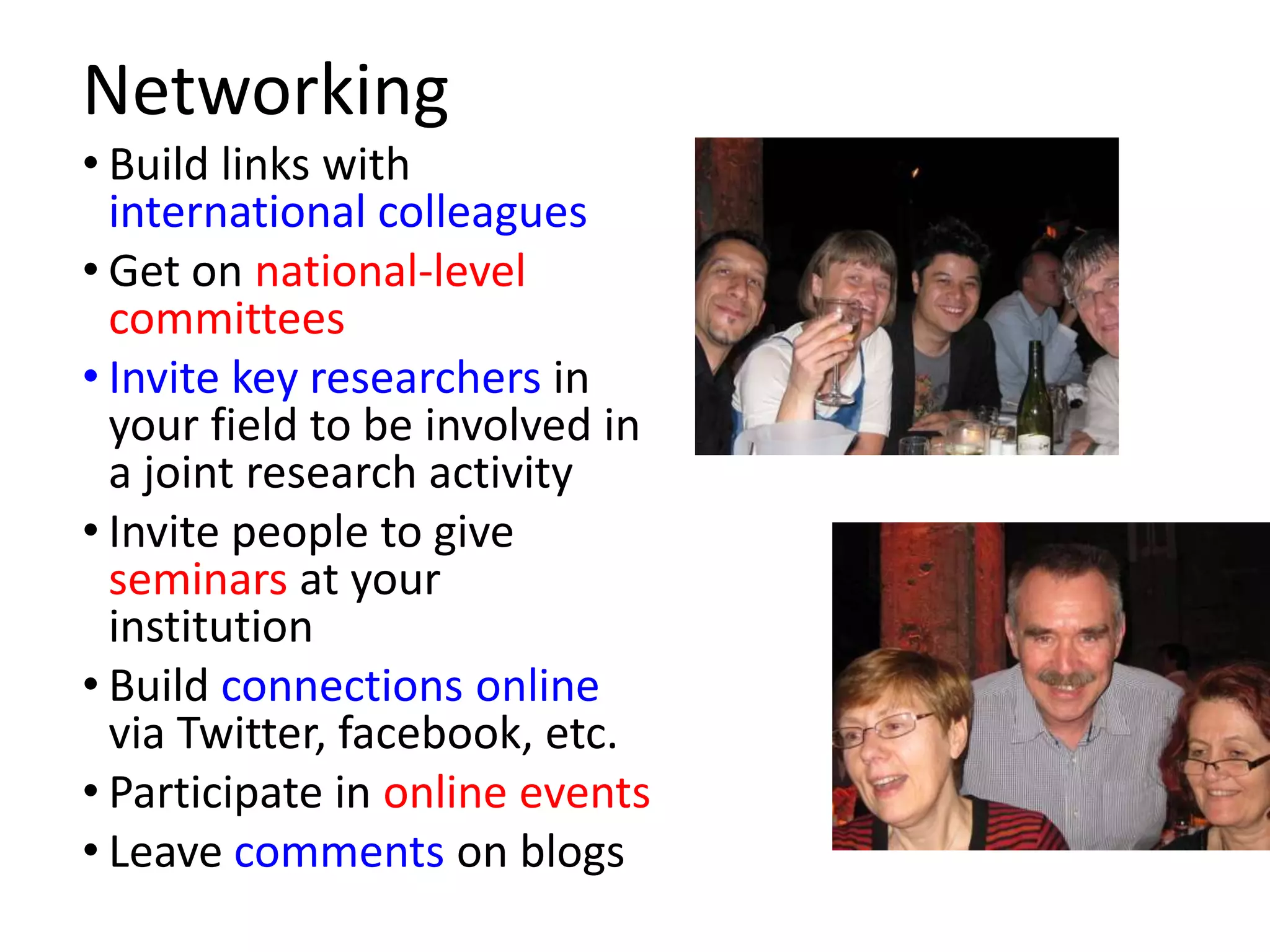Networking
• Build links with
  international colleagues
• Get on national-level
  committees
• Invite key researchers in
  your field to be involved in
  a joint research activity
• Invite people to give
  seminars at your
  institution
• Build connections online
  via Twitter, facebook, etc.
• Participate in online events
• Leave comments on blogs
 