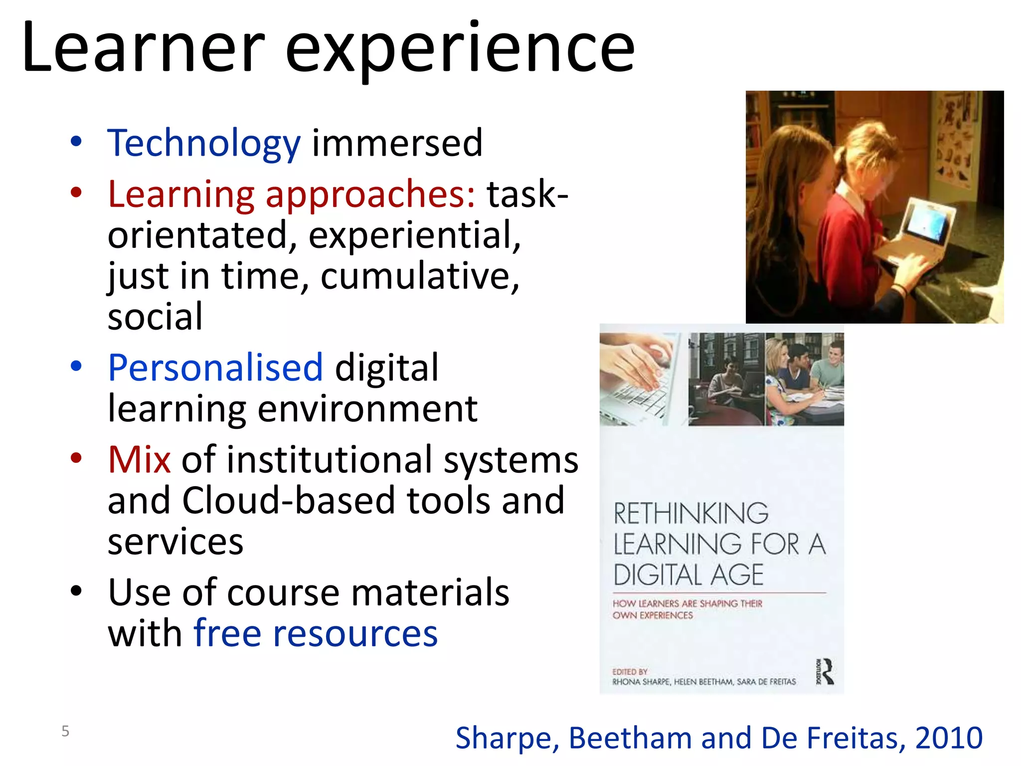 Learner experience
 • Technology immersed
 • Learning approaches: task-
   orientated, experiential,
   just in time, cumulative,
   social
 • Personalised digital
   learning environment
 • Mix of institutional systems
   and Cloud-based tools and
   services
 • Use of course materials
   with free resources

 5
                       Sharpe, Beetham and De Freitas, 2010
 