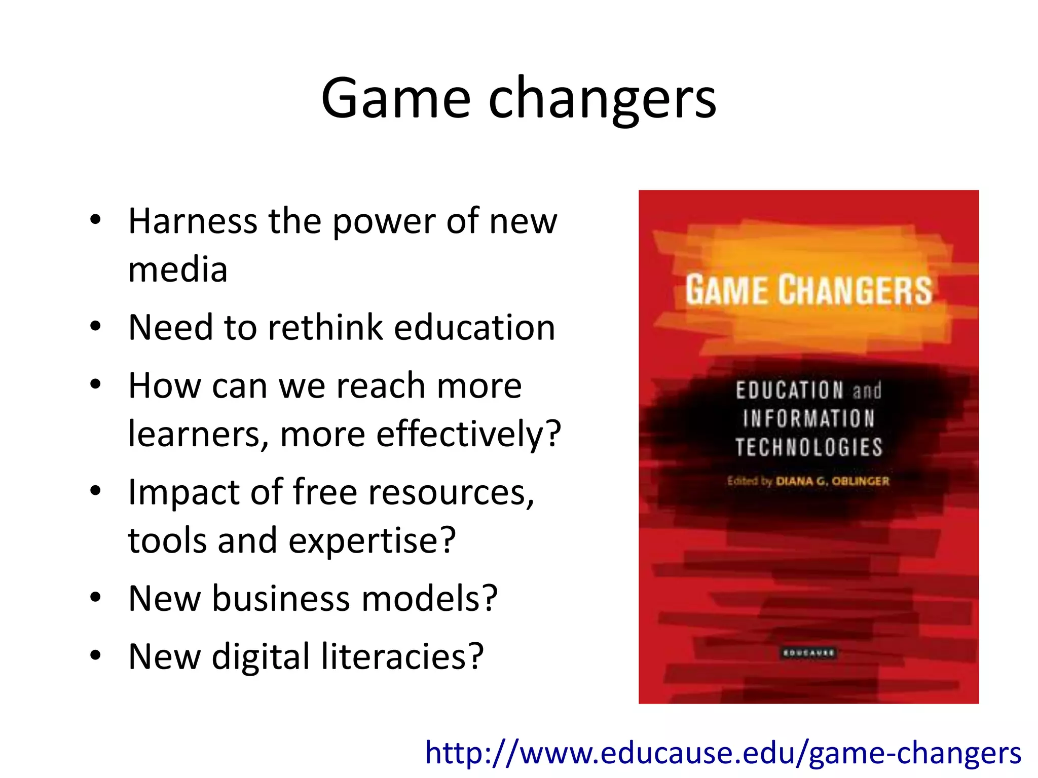 Game changers
• Harness the power of new
  media
• Need to rethink education
• How can we reach more
  learners, more effectively?
• Impact of free resources,
  tools and expertise?
• New business models?
• New digital literacies?

                    http://www.educause.edu/game-changers
 