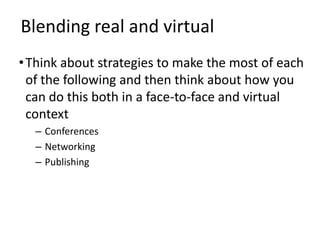 Blending real and virtual
• Think about strategies to make the most of each
  of the following and then think about how you
  can do this both in a face-to-face and virtual
  context
  – Conferences
  – Networking
  – Publishing
 