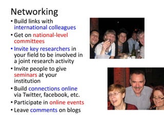 Networking
• Build links with
  international colleagues
• Get on national-level
  committees
• Invite key researchers in
  your field to be involved in
  a joint research activity
• Invite people to give
  seminars at your
  institution
• Build connections online
  via Twitter, facebook, etc.
• Participate in online events
• Leave comments on blogs
 