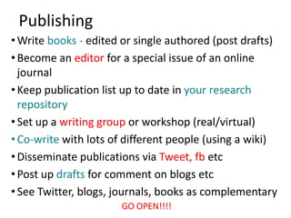 Publishing
• Write books - edited or single authored (post drafts)
• Become an editor for a special issue of an online
  journal
• Keep publication list up to date in your research
  repository
• Set up a writing group or workshop (real/virtual)
• Co-write with lots of different people (using a wiki)
• Disseminate publications via Tweet, fb etc
• Post up drafts for comment on blogs etc
• See Twitter, blogs, journals, books as complementary
                      GO OPEN!!!!
 