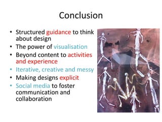 Conclusion
• Structured guidance to think
  about design
• The power of visualisation
• Beyond content to activities
  and experience
• Iterative, creative and messy
• Making designs explicit
• Social media to foster
  communication and
  collaboration
 