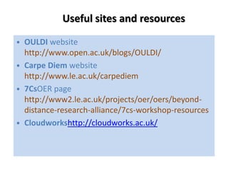 Useful sites and resources
• OULDI website
http://www.open.ac.uk/blogs/OULDI/
• Carpe Diem website
http://www.le.ac.uk/carpediem
• 7CsOER page
http://www2.le.ac.uk/projects/oer/oers/beyonddistance-research-alliance/7cs-workshop-resources
• Cloudworkshttp://cloudworks.ac.uk/

 