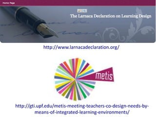 http://www.larnacadeclaration.org/

http://gti.upf.edu/metis-meeting-teachers-co-design-needs-bymeans-of-integrated-learning-environments/

 