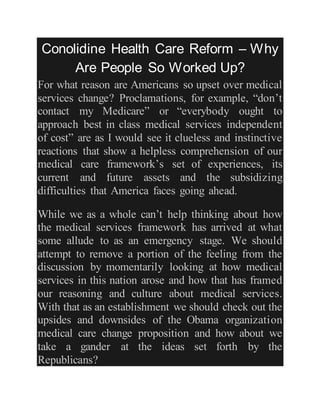 Conolidine Health Care Reform – Why
Are People So Worked Up?
For what reason are Americans so upset over medical
services change? Proclamations, for example, “don’t
contact my Medicare” or “everybody ought to
approach best in class medical services independent
of cost” are as I would see it clueless and instinctive
reactions that show a helpless comprehension of our
medical care framework’s set of experiences, its
current and future assets and the subsidizing
difficulties that America faces going ahead.
While we as a whole can’t help thinking about how
the medical services framework has arrived at what
some allude to as an emergency stage. We should
attempt to remove a portion of the feeling from the
discussion by momentarily looking at how medical
services in this nation arose and how that has framed
our reasoning and culture about medical services.
With that as an establishment we should check out the
upsides and downsides of the Obama organization
medical care change proposition and how about we
take a gander at the ideas set forth by the
Republicans?
 