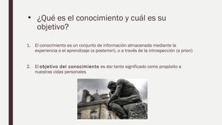• ¿Qué es el conocimiento y cuál es su
objetivo?
1. El conocimiento es un conjunto de información almacenada mediante la
experiencia o el aprendizaje (a posteriori), o a través de la introspección (a priori)
2. El objetivo del conocimiento es dar tanto significado como propósito a
nuestras vidas personales
 