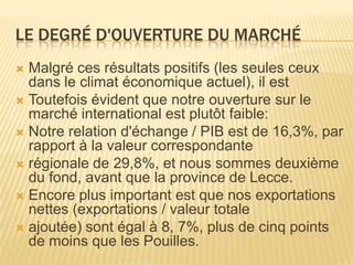LE DEGRÉ D'OUVERTURE DU MARCHÉ
 Malgré ces résultats positifs (les seules ceux
dans le climat économique actuel), il est
 Toutefois évident que notre ouverture sur le
marché international est plutôt faible:
 Notre relation d'échange / PIB est de 16,3%, par
rapport à la valeur correspondante
 régionale de 29,8%, et nous sommes deuxième
du fond, avant que la province de Lecce.
 Encore plus important est que nos exportations
nettes (exportations / valeur totale
 ajoutée) sont égal à 8, 7%, plus de cinq points
de moins que les Pouilles.
 