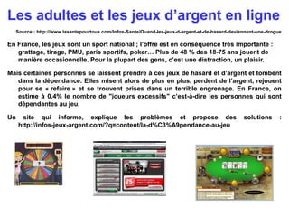 Source : http://www.lasantepourtous.com/Infos-Sante/Quand-les-jeux-d-argent-et-de-hasard-deviennent-une-drogue
En France, ...