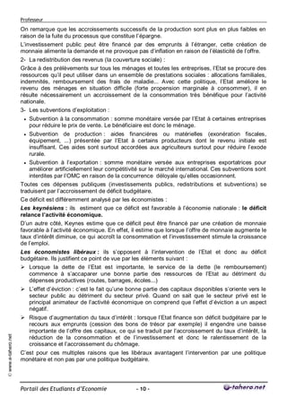 Professeur

                     On remarque que les accroissements successifs de la production sont plus en plus faibles en
                     raison de la fuite du processus que constitue l’épargne.
                     L’investissement public peut être financé par des emprunts à l’étranger, cette création de
                     monnaie alimente la demande et ne provoque pas d’inflation en raison de l’élasticité de l’offre.
                     2- La redistribution des revenus (la couverture sociale) :
                     Grâce à des prélèvements sur tous les ménages et toutes les entreprises, l’Etat se procure des
                     ressources qu’il peut utiliser dans un ensemble de prestations sociales : allocations familiales,
                     indemnités, remboursement des frais de maladie... Avec cette politique, l’Etat améliore le
                     revenu des ménages en situation difficile (forte propension marginale à consommer), il en
                     résulte nécessairement un accroissement de la consommation très bénéfique pour l’activité
                     nationale.
                     3- Les subventions d’exploitation :
                         Subvention à la consommation : somme monétaire versée par l’Etat à certaines entreprises
                          pour réduire le prix de vente. Le bénéficiaire est donc le ménage.
                        Subvention de production : aides financières ou matérielles (exonération fiscales,
                         équipement, ...) présentée par l’Etat à certains producteurs dont le revenu initiale est
                         insuffisant. Ces aides sont surtout accordées aux agriculteurs surtout pour réduire l’exode
                         rurale.
                        Subvention à l’exportation : somme monétaire versée aux entreprises exportatrices pour
                         améliorer artificiellement leur compétitivité sur le marché international. Ces subventions sont
                         interdites par l’OMC en raison de la concurrence déloyale qu’elles occasionnent.
                     Toutes ces dépenses publiques (investissements publics, redistributions et subventions) se
                     traduisent par l’accroissement de déficit budgétaire.
                     Ce déficit est différemment analysé par les économistes :
                     Les keynésiens : ils estiment que ce déficit est favorable à l’économie nationale : le déficit
                     relance l’activité économique.
                     D’un autre côté, Keynes estime que ce déficit peut être financé par une création de monnaie
                     favorable à l’activité économique. En effet, il estime que lorsque l’offre de monnaie augmente le
                     taux d’intérêt diminue, ce qui accroît la consommation et l’investissement stimule la croissance
                     de l’emploi.
                     Les économistes libéraux : ils s’opposent à l’intervention de l’Etat et donc au déficit
                     budgétaire. Ils justifient ce point de vue par les éléments suivant :
                      Lorsque la dette de l’Etat est importante, le service de la dette (le remboursement)
                        commence à s’accaparer une bonne partie des ressources de l’Etat au détriment du
                        dépenses productives (routes, barrages, écoles...)
                      L’effet d’éviction : c’est le fait qu’une bonne partie des capitaux disponibles s’oriente vers le
                       secteur public au détriment du secteur privé. Quand on sait que le secteur privé est le
                       principal animateur de l’activité économique on comprend que l’effet d’éviction a un aspect
                       négatif.
                      Risque d’augmentation du taux d’intérêt : lorsque l’Etat finance son déficit budgétaire par le
                       recours aux emprunts (cession des bons de trésor par exemple) il engendre une baisse
                       importante de l’offre des capitaux, ce qui se traduit par l’accroissement du taux d’intérêt, la
© www.e-tahero.net




                       réduction de la consommation et de l’investissement et donc le ralentissement de la
                       croissance et l’accroissement du chômage.
                     C’est pour ces multiples raisons que les libéraux avantagent l’intervention par une politique
                     monétaire et non pas par une politique budgétaire.




                     Portail des Etudiants d’Economie              - 10 -
 