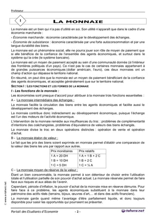 Professeur


                            I                       LA MONNAIE
                     La monnaie est un bien qui n’a pas d’utilité en soi. Son utilité n’apparaît que dans le cadre d’une
                     économie marchande :
                     - Économie marchande : économie caractérisée par le développement des échanges.
                     - Économie de subsistance : économie caractérisée par une forte autoconsommation et par une
                     langue durabilité des biens.
                     La monnaie est un phénomène social, elle ne pourra jouer son rôle de moyen de paiement que
                     si elle bénéficie de la confiance de l’ensemble des agents économiques, et surtout dans le
                     système qui la crée (le système bancaire).
                     La monnaie est un moyen de paiement accepté au sein d’une communauté donnée (à l’intérieur
                     des frontières politiques d’un pays). Ce n’est pas le cas de certaines monnaies appartenant à
                     de grandes puissances économiques (dollar américain, l’euro), ces deux monnaies ont un
                     champ d’action qui dépasse le territoire national.
                     En résumé, on peut dire que la monnaie est un moyen de paiement bénéficiant de la confiance
                     des agents économiques, et acceptée généralement que sur le territoire national.
                     SECTION I : LES FONCTIONS ET LES FORMES DE LA MONNAIE
                     I - Les fonctions de la monnaie :
                     Les économistes sont presque d’accord pour attribuer à la monnaie trois fonctions essentielles :
                     A - La monnaie intermédiaire des échanges :
                     La monnaie facilite la circulation des biens entre les agents économiques et facilite aussi le
                     développement des échanges.
                     La monnaie contribue donc indirectement au développement économique, puisque l’échange
                     est l’un des moteurs de l’activité économique.
                     L’intervention de la monnaie remédie aux insuffisances du troc : problèmes de complémentarité
                     d’intentions des coéchangistes, problèmes d’équivalence de valeurs des biens échangés.
                     La monnaie divise le troc en deux opérations distinctes : opération de vente et opération
                     d’achat.
                     B - La monnaie étalon de valeur :
                     Le fait que les prix des biens soient exprimés en monnaie permet d’établir une comparaison de
                     la valeur des biens les uns par rapport aux autres.
                                                  Prix monétaires      Prix relatifs
                                                  1 A = 20 DH          1A=1B+2C
                                                  1 B = 10 DH          1B=2C
                                                  1 C = 5 DH           1C=¼A
                     C - La monnaie moyen de réserve de la valeur :
                     Étant un bien consommable, la monnaie permet à son détenteur de choisir entre l’utilisation
                     totale et l’utilisation partielle de son pouvoir d’achat actuel. La monnaie réservée permet de faire
                     face aux risques et aux aléas de l’avenir.
© www.e-tahero.net




                     Cependant, période d’inflation, le pouvoir d’achat de la monnaie mise en réserve démunie. Pour
                     faire face à ce problème, les agents économiques substituent à la monnaie dans leur
                     patrimoine des actifs réels (terrains, bijoux, œuvres d’art,… et dans des actifs financiers).
                     La monnaie garde quand même l’avantage d’être parfaitement liquide, et donc toujours
                     disponible pour saisir les opportunités qui pourraient se présenter.


                     Portail des Etudiants d’Economie               -2-
 