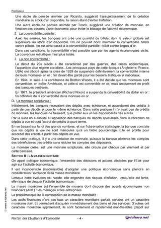 Professeur

                        Une école de pensée animée par Ricardo, suggérait l’assujettissement de la création
                        monétaire au stock d’or disponible, la raison étant d’éviter l’inflation.
                        Une autre école de pensée animée par Toock, suggérait une création de monnaie, en
                        fonction des besoins d’une économie, pour éviter le blocage de l’activité économique.
                       2. La convertibilité partielle :
                        Avec les années, les banques ont crée une quantité de billets, dont la valeur globale est
                        supérieure au stock d’or disponible. On ne pouvait donc maintenir la convertibilité billets
                        contre pièces, on est ainsi passé à la convertibilité partielle : billet contre lingots d’or.
                        Dans ces conditions, la convertibilité n’est possible que par les agents économiques aisés.
                        La couverture métallique n’est plus totale.
                       3. La non convertibilité :
                         Le début du 20e siècle a été caractérisé par des guerres, des crises économiques,
                         l’apparition d’un régime socialiste…Les principaux pays de cette époque (Angleterre, France,
                         USA) ont décidé après la crise de 1929 de suspendre définitivement la convertibilité interne
                         de leurs monnaies en or : l’or devait être gardé pour les besoins étatiques et nationaux.
                         En 1944, et suite à la conférence de Bretton Woods, il a été décidé que les monnaies sont
                         convertibles en dollar Américain, et celle-ci est convertible en or, mais uniquement en profit
                         des banques centrales.
                         En 1971, le président américain (Richard Nixon) a suspendu la convertibilité du dollar en or :
                         fin définitive de la convertibilité de la monnaie en or.
                     D- La monnaie scripturale :
                     Initialement, les banques recevaient des dépôts avec échéance, et accordaient des crédits à
                     partir de ces dépôts et pour le même échéance. Dans cette pratique il n’y avait pas de crédits
                     de monnaie, les banques ne faisaient, que prêter aux un les disponibilités des autres.
                     Par la suite on a assisté à l’apparition des banques de dépôts spécialisés dans la réception de
                     dépôts à vue et dont l’octroi de crédits à court terme.
                     En se basant sur la loi des grands nombres, et sur l’observation statistique, la banque constate
                     que les dépôts à vue ne sont manipulés qu’à un faible pourcentage. Elle en profite pour
                     accorder des crédits à partir des dépôts en vue.
                     Dans cette pratique, il y a une création de monnaie, puisque la banque alimente les comptes
                     des bénéficiaires des crédits sans réduire les comptes des déposants.
                     La monnaie créée, est une monnaie scripturale, elle circule par chèque par virement et par
                     carte bancaire.
                     SECTION II : LA MASSE MONETAIRE
                     On appel politique économique, l’ensemble des décisions et actions décidées par l’Etat pour
                     agir sur l’activité économique.
                     Il est inconcevable (inadmissible) d’adopter une politique économique sans prendre en
                     considération l’évolution de la masse monétaire.
                     Lorsque cette évolution est rapide, elle engendre des risques d’inflation, lorsqu’elle est lente,
                     elle risque de bloquer l’activité économique.
                     La masse monétaire est l’ensemble de moyens dont dispose des agents économiques non
© www.e-tahero.net




                     financiers (ANF) : les ménages et les entreprises.
                     La problématique de la composition de la masse monétaire :
                     Les actifs financiers n’ont pas tous un caractère monétaire parfait, certains ont un caractère
                     monétaire clair. Et permettent d’acquérir immédiatement des biens et des services. D’autres ont
                     caractère monétaire approximatif, ils sont facilement et rapidement monétisables (dépôt sur


                     Portail des Etudiants d’Economie              -4-
 