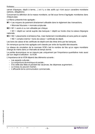 Professeur

                     carnet d’épargne, dépôt à terme,…) et il y a des actifs qui n’ont aucun caractère monétaire
                     (actions, obligations).
                     Concernant la définition de la masse monétaire, se fait sous forme d’agrégats monétaires dans
                     chaque pays.
                     Le Maroc présente trois agrégats :
                     M1 = Les moyens de paiement directement utilisable dans le règlement des transactions.
                        = Monnaie fiduciaire + monnaie scripturale
                     M2 = M1 + avoirs à vu non utilisable par chèque
                         = M1 + dépôt sur carnet auprès des banques + dépôt sur livrets chez la caisse d’épargne
                     nationale.
                     M3 = M2 + placements à échéance fixe, mais facilement monétisables et sans perte en capital.
                         = M2 + compte à terme + bons de caisse + certificats de dépôt.
                     Les bons de caisse et les certificats de dépôt sont des titres émis par les banques.
                     On remarque que les trois agrégats sont classés par ordre de liquidité décroissante.
                     La vitesse de circulation de la monnaie VCM c’est le nombre de fois qu’un signe monétaire
                     change de mains dans un intervalle de temps donné.
                     La portée économique ne se mesure pas uniquement par l’importance quantitative mais aussi
                     par son degré d’utilisation : la VCM.
                     L’importance de la VCM dépend des éléments suivants :
                        - Les aspects culturels ;
                        - La conjoncture économique et sociale ;
                        - À la veille des fêtes et pendant les vacances, les dépenses augmentent ;
                        - Le niveau du pouvoir d’achat ;
                        - L’efficacité de la communication commerciale.
© www.e-tahero.net




                     Portail des Etudiants d’Economie              -5-
 