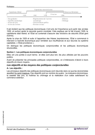 Professeur
                                                                                C a p i t a l i s m e i n t e r v e n t i o n is te
                            C ap italis m e lib éral                                                                                                 R e to u r a u l i b é r a l is m e
                                                                                                                              C rise éco .
                                                                  1 929      1 945                        1 970                              1 980

                     -   E tat g e n d arm e                              - R é g l e m e n t a t io n d e l ’a c t i v i t é                - In f l a t i o n
                     -   E q u i l i b r e a u t o m a ti q u e             é co n o m iq u e                                                - C hô m age
                     -   A c t i o n d e s p ri x                         - In v e s t i s s e m e n t s p u b l ic s
                     -   A c tio n d e s r e ve n u s                     - R e ve n u s s o ciau x

                     Il est évident que les politiques économiques n’ont pris de l’importance qu’à partir des années
                     1930, et surtout après la seconde guerre mondiale. Cela explique par le fait d’avant 1929, le
                     capitalisme était libéral, et l’Etat se contentait d’assurer des fonctions de sécurité (l’Etat gent
                     d’arme).
                     Après la crise de 1929 et suite à l’apparition des thèses keynésiennes, l’Etat a commencé à
                     intervenir à l’activité économique pour remédier aux insuffisances et aux lacunes du système
                     capitaliste. « l’Etat providence ».
                     On distingue les politiques économiques conjoncturelles et les politiques économiques
                     structurelles.

                     Section I : Les politiques économiques conjoncturelles
                     Elles ont une portée à court terme ; et elles sont plus loin, les plus utilisées par les pouvoirs
                     publics.
                     Avant de présenter les principales politiques conjoncturelles, on s’intéressera d’abord à leurs
                     objectifs et à leurs moyens.
                     Les objectifs et les moyens des politiques conjoncturelles
                     A- Les objectifs :
                     Les principaux objectifs des politiques économiques sont résumés dans ce que les économistes
                     appellent le carré magique. Ces objectifs sont au nombre de quatre : la croissance économique,
                     la stabilité des prix, la maîtrise du chômage et la réalisation d’un solde satisfaisant du
                     commerce extérieur.
© www.e-tahero.net




                     Portail des Etudiants d’Economie                                                          -7-
 