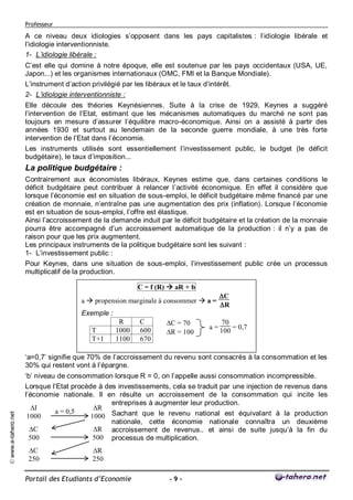 Professeur

                     A ce niveau deux idiologies s’opposent dans les pays capitalistes : l’idiologie libérale et
                     l’idiologie interventionniste.
                     1- L’idiologie libérale :
                     C’est elle qui domine à notre époque, elle est soutenue par les pays occidentaux (USA, UE,
                     Japon...) et les organismes internationaux (OMC, FMI et la Banque Mondiale).
                     L’instrument d’action privilégié par les libéraux et le taux d’intérêt.
                     2- L’idiologie interventionniste :
                     Elle découle des théories Keynésiennes. Suite à la crise de 1929, Keynes a suggéré
                     l’intervention de l’Etat, estimant que les mécanismes automatiques du marché ne sont pas
                     toujours en mesure d’assurer l’équilibre macro-économique. Ainsi on a assisté à partir des
                     années 1930 et surtout au lendemain de la seconde guerre mondiale, à une très forte
                     intervention de l’Etat dans l’économie.
                     Les instruments utilisés sont essentiellement l’investissement public, le budget (le déficit
                     budgétaire), le taux d’imposition...
                     La politique budgétaire :
                     Contrairement aux économistes libéraux, Keynes estime que, dans certaines conditions le
                     déficit budgétaire peut contribuer à relancer l’activité économique. En effet il considère que
                     lorsque l’économie est en situation de sous-emploi, le déficit budgétaire même financé par une
                     création de monnaie, n’entraîne pas une augmentation des prix (inflation). Lorsque l’économie
                     est en situation de sous-emploi, l’offre est élastique.
                     Ainsi l’accroissement de la demande induit par le déficit budgétaire et la création de la monnaie
                     pourra être accompagné d’un accroissement automatique de la production : il n’y a pas de
                     raison pour que les prix augmentent.
                     Les principaux instruments de la politique budgétaire sont les suivant :
                     1- L’investissement public :
                     Pour Keynes, dans une situation de sous-emploi, l’investissement public crée un processus
                     multiplicatif de la production.

                                                          C = f (R)  aR + b
                                                                                     C
                                       a  propension marginale à consommer  a =
                                                                                     R
                                       Exemple :
                                                    R     C        C = 70            70
                                                                                a=       = 0,7
                                          T        1000   600      R = 100          100
                                          T+1      1100   670

                     ‘a=0,7’ signifie que 70% de l’accroissement du revenu sont consacrés à la consommation et les
                     30% qui restent vont à l’épargne.
                     ‘b’ niveau de consommation lorsque R = 0, on l’appelle aussi consommation incompressible.
                     Lorsque l’Etat procède à des investissements, cela se traduit par une injection de revenus dans
                     l’économie nationale. Il en résulte un accroissement de la consommation qui incite les
                                                entreprises à augmenter leur production.
                        I                 R
                               a = 0,5
                                          1000 Sachant que le revenu national est équivalant à la production
© www.e-tahero.net




                      1000
                                                nationale, cette économie nationale connaîtra un deuxième
                       C                  R accroissement de revenus.. et ainsi de suite jusqu’à la fin du
                       500                 500 processus de multiplication.
                      C                  R
                      250                 250

                     Portail des Etudiants d’Economie              -9-
 