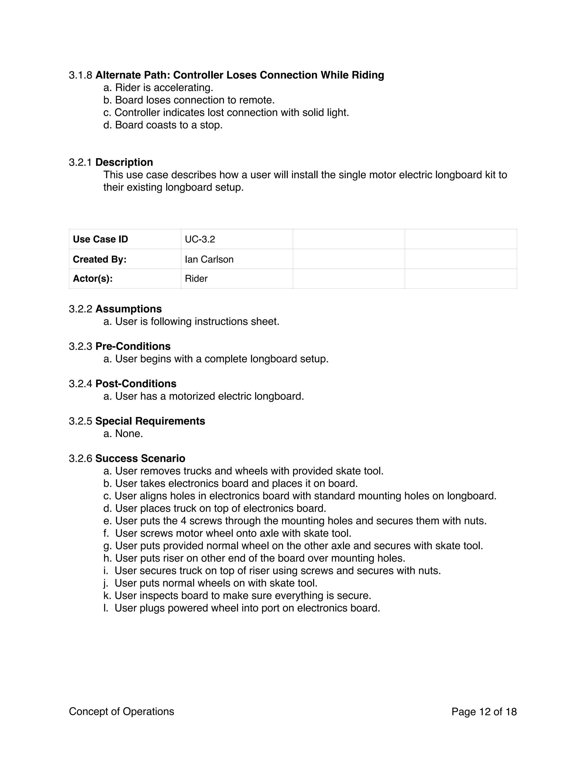 3.1.8 Alternate Path: Controller Loses Connection While Riding
a. Rider is accelerating.
b. Board loses connection to remote.
c. Controller indicates lost connection with solid light.
d. Board coasts to a stop.
3.2.1 Description
This use case describes how a user will install the single motor electric longboard kit to
their existing longboard setup.
3.2.2 Assumptions
a. User is following instructions sheet.
3.2.3 Pre-Conditions
a. User begins with a complete longboard setup.
3.2.4 Post-Conditions
a. User has a motorized electric longboard.
3.2.5 Special Requirements
a. None.
3.2.6 Success Scenario
a. User removes trucks and wheels with provided skate tool.
b. User takes electronics board and places it on board.
c. User aligns holes in electronics board with standard mounting holes on longboard.
d. User places truck on top of electronics board.
e. User puts the 4 screws through the mounting holes and secures them with nuts.
f. User screws motor wheel onto axle with skate tool.
g. User puts provided normal wheel on the other axle and secures with skate tool.
h. User puts riser on other end of the board over mounting holes.
i. User secures truck on top of riser using screws and secures with nuts.
j. User puts normal wheels on with skate tool.
k. User inspects board to make sure everything is secure.
l. User plugs powered wheel into port on electronics board.
Use Case ID UC-3.2
Created By: Ian Carlson
Actor(s): Rider
Concept of Operations Page of12 18
 