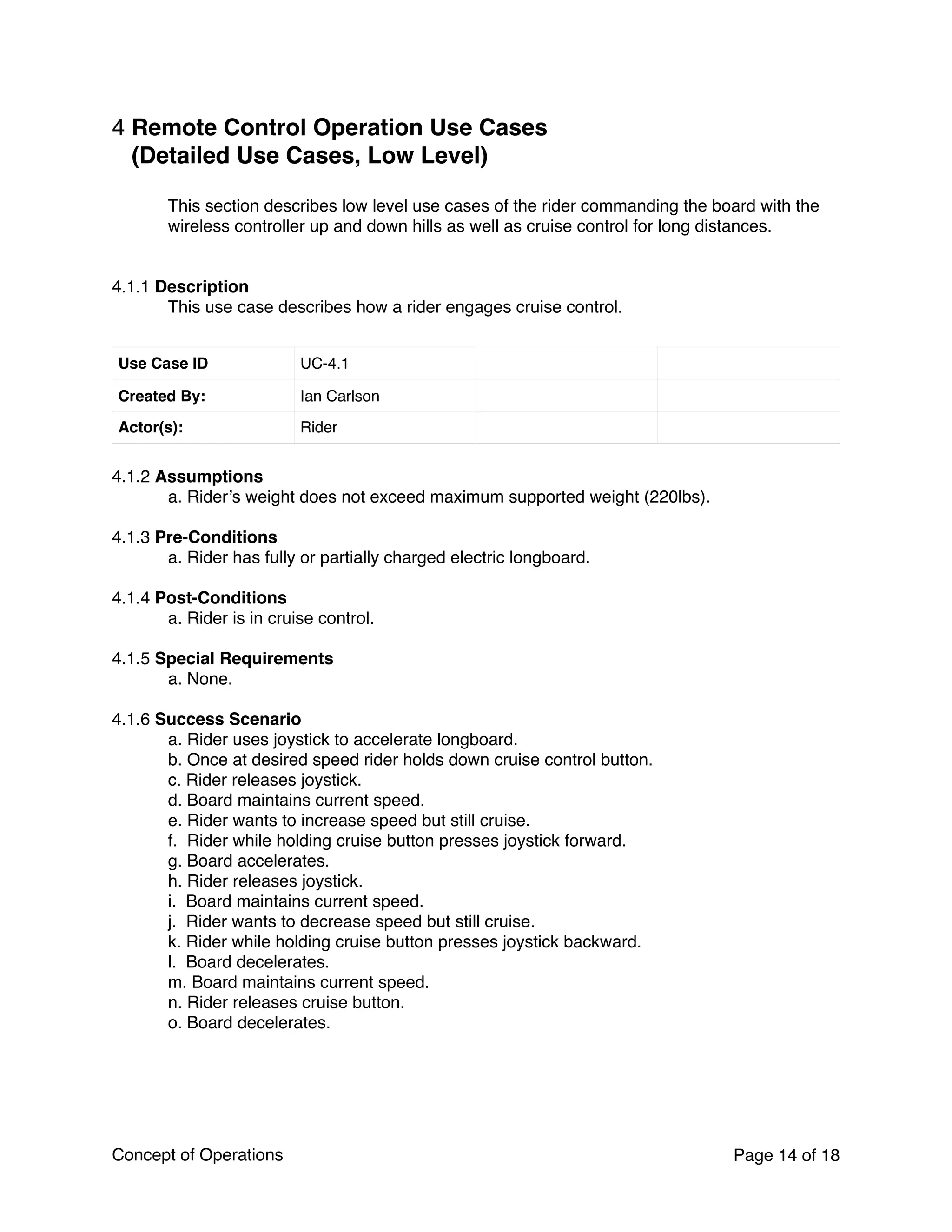 4 Remote Control Operation Use Cases
(Detailed Use Cases, Low Level)
This section describes low level use cases of the rider commanding the board with the
wireless controller up and down hills as well as cruise control for long distances.
4.1.1 Description
This use case describes how a rider engages cruise control.
4.1.2 Assumptions
a. Rider’s weight does not exceed maximum supported weight (220lbs).
4.1.3 Pre-Conditions
a. Rider has fully or partially charged electric longboard.
4.1.4 Post-Conditions
a. Rider is in cruise control.
4.1.5 Special Requirements
a. None.
4.1.6 Success Scenario
a. Rider uses joystick to accelerate longboard.
b. Once at desired speed rider holds down cruise control button.
c. Rider releases joystick.
d. Board maintains current speed.
e. Rider wants to increase speed but still cruise.
f. Rider while holding cruise button presses joystick forward.
g. Board accelerates.
h. Rider releases joystick.
i. Board maintains current speed.
j. Rider wants to decrease speed but still cruise.
k. Rider while holding cruise button presses joystick backward.
l. Board decelerates.
m. Board maintains current speed.
n. Rider releases cruise button.
o. Board decelerates.
Use Case ID UC-4.1
Created By: Ian Carlson
Actor(s): Rider
Concept of Operations Page of14 18
 