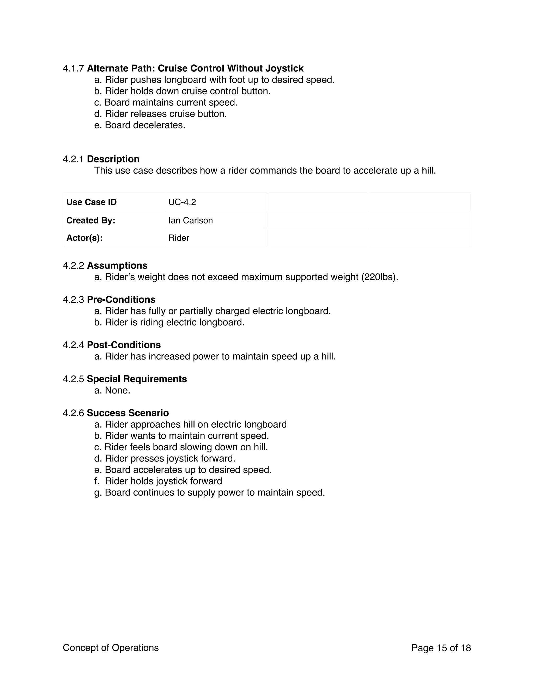 4.1.7 Alternate Path: Cruise Control Without Joystick
a. Rider pushes longboard with foot up to desired speed.
b. Rider holds down cruise control button.
c. Board maintains current speed.
d. Rider releases cruise button.
e. Board decelerates.
4.2.1 Description
This use case describes how a rider commands the board to accelerate up a hill.
4.2.2 Assumptions
a. Rider’s weight does not exceed maximum supported weight (220lbs).
4.2.3 Pre-Conditions
a. Rider has fully or partially charged electric longboard.
b. Rider is riding electric longboard.
4.2.4 Post-Conditions
a. Rider has increased power to maintain speed up a hill.
4.2.5 Special Requirements
a. None.
4.2.6 Success Scenario
a. Rider approaches hill on electric longboard
b. Rider wants to maintain current speed.
c. Rider feels board slowing down on hill.
d. Rider presses joystick forward.
e. Board accelerates up to desired speed.
f. Rider holds joystick forward
g. Board continues to supply power to maintain speed.
Use Case ID UC-4.2
Created By: Ian Carlson
Actor(s): Rider
Concept of Operations Page of15 18
 